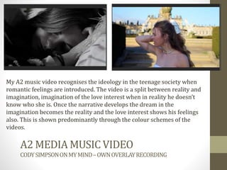 A2 MEDIA MUSIC VIDEO
CODYSIMPSONONMYMIND–OWNOVERLAYRECORDING
My A2 music video recognises the ideology in the teenage society when
romantic feelings are introduced. The video is a split between reality and
imagination, imagination of the love interest when in reality he doesn’t
know who she is. Once the narrative develops the dream in the
imagination becomes the reality and the love interest shows his feelings
also. This is shown predominantly through the colour schemes of the
videos.
 