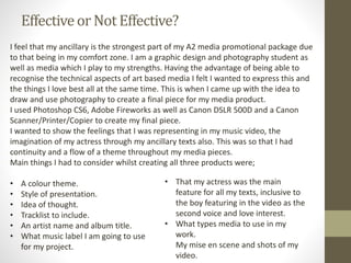 Effectiveor Not Effective?
I feel that my ancillary is the strongest part of my A2 media promotional package due
to that being in my comfort zone. I am a graphic design and photography student as
well as media which I play to my strengths. Having the advantage of being able to
recognise the technical aspects of art based media I felt I wanted to express this and
the things I love best all at the same time. This is when I came up with the idea to
draw and use photography to create a final piece for my media product.
I used Photoshop CS6, Adobe Fireworks as well as Canon DSLR 500D and a Canon
Scanner/Printer/Copier to create my final piece.
I wanted to show the feelings that I was representing in my music video, the
imagination of my actress through my ancillary texts also. This was so that I had
continuity and a flow of a theme throughout my media pieces.
Main things I had to consider whilst creating all three products were;
• A colour theme.
• Style of presentation.
• Idea of thought.
• Tracklist to include.
• An artist name and album title.
• What music label I am going to use
for my project.
• That my actress was the main
feature for all my texts, inclusive to
the boy featuring in the video as the
second voice and love interest.
• What types media to use in my
work.
My mise en scene and shots of my
video.
 