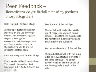 Peer Feedback –
Howeffectivedoyou findallthreeofmyproducts
onceputtogether?
Holly Huzzard – 18 Years of Age
All three products link together
perfectly, by the use of the light
colours, this also reflecting back
to your chosen genre
conventions. All the images used
also have a similar theme to
them allowing you to link the
products together easily.
Luke Berry Dagnal – 18 Years of Age
Poster works well with music video.
The mask in the ancillary text
however I didn’t find a link with the
music video.
Jake Stone – 18 Years of Age
They all link with each other via the
use of image, costume and colour
scheme. I also think the mask links to
the narrative in the music video and
this is clear to the audience.
Anonymous Female – 17 Years of Age
The products link well with the music
video as they all feature elements of
the same narrative. The colour
scheme matches and the details of
the drawings relates well to the
video.
 