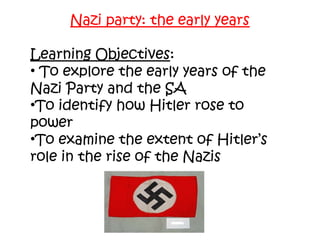 Nazi party: the early years
Learning Objectives:
• To explore the early years of the
Nazi Party and the SA
•To identify how Hitler rose to
power
•To examine the extent of Hitler’s
role in the rise of the Nazis
 