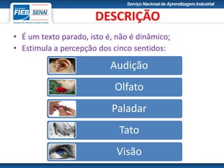• É um texto parado, isto é, não é dinâmico;
• Estimula a percepção dos cinco sentidos:
Audição
Olfato
Paladar
Tato
Visão
DESCRIÇÃO
 