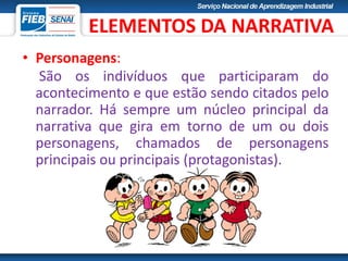 • Personagens:
São os indivíduos que participaram do
acontecimento e que estão sendo citados pelo
narrador. Há sempre um núcleo principal da
narrativa que gira em torno de um ou dois
personagens, chamados de personagens
principais ou principais (protagonistas).
ELEMENTOS DA NARRATIVA
 