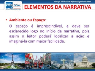 • Ambiente ou Espaço:
O espaço é imprescindível, e deve ser
esclarecido logo no início da narrativa, pois
assim o leitor poderá localizar a ação e
imaginá-la com maior facilidade.
ELEMENTOS DA NARRATIVA
 