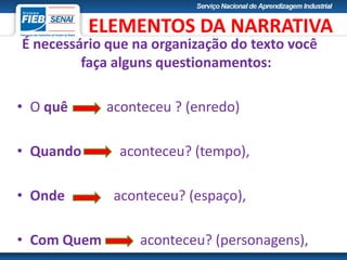 É necessário que na organização do texto você
faça alguns questionamentos:
• O quê aconteceu ? (enredo)
• Quando aconteceu? (tempo),
• Onde aconteceu? (espaço),
• Com Quem aconteceu? (personagens),
ELEMENTOS DA NARRATIVA
 