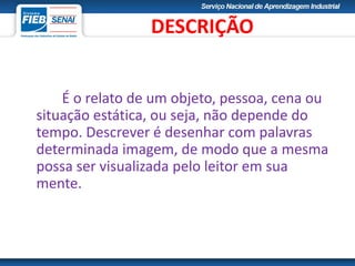 É o relato de um objeto, pessoa, cena ou
situação estática, ou seja, não depende do
tempo. Descrever é desenhar com palavras
determinada imagem, de modo que a mesma
possa ser visualizada pelo leitor em sua
mente.
DESCRIÇÃO
 