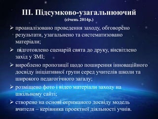 ІІІ. Підсумково-узагальнюючий
(січень 2014р.)
 проаналізовано проведення заходу, обговорено
результати, узагальнено та систематизовано
матеріали;
 підготовлено сценарій свята до друку, висвітлено
захід у ЗМІ;
 вироблено пропозиції щодо поширення інноваційного
досвіду ініціативної групи серед учителів школи та
широкого педагогічного загалу;
 розміщено фото і відео матеріали заходу на
шкільному сайті;
 створено на основі отриманого досвіду модель
вчителя – керівника проектної діяльності учнів.
 