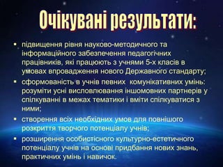  підвищення рівня науково-методичного та
інформаційного забезпечення педагогічних
працівників, які працюють з учнями 5-х класів в
умовах впровадження нового Державного стандарту;
 сформованість в учнів певних комунікативних умінь:
розуміти усні висловлювання іншомовних партнерів у
спілкуванні в межах тематики і вміти спілкуватися з
ними;
 створення всіх необхідних умов для повнішого
розкриття творчого потенціалу учнів;
 розширення особистісного культурно-естетичного
потенціалу учнів на основі придбання нових знань,
практичних умінь і навичок.
 