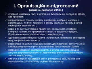 І. Організаційно-підготовчий
(жовтень-листопад 2013р.)
 створено ініціативну групу вчителів, які були залучені до творчої роботи
над проектом;
 проаналізовано теоретичну базу з проблеми, відібрано методичні
рекомендації, які були покладені в основу реалізації проекту з метою
перевірки їх ефективності;
 зібрано та систематизовано практичний досвід колег з проблем
інтеграції навчальних предметів у навчально-виховному процесі.
Підібрано матеріал для підготовки сценарію заходу;
 здійснено широкий пошук ініціатив і пропозицій, колективно обговорено
мету, напрями і зміст проекту;
 розроблено концепцію і сценарій заходу. Для підготовки свята учнів 5-х
класів розподілено на групи з урахуванням їхніх інтересів і бажань;
 проведені засідання ініціативної групи вчителів, які безпосередньо
залучені до реалізації проекту. Підготовлено електронну презентацію
запланованого заходу;
 визначено термін проведення свята, розподілено ролі, призначено
відповідальних за підготовку окремих блоків заходу.
 