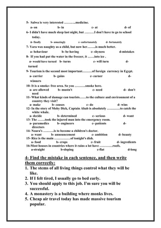 5- Salwa is very interested ………..medicine.
a- on b- in c- at d- of
6- I didn't have much sleep last night, but ………I don't have to go to school
today.
a- finally b- amazingly c- unfortunately d- fortunately
7- Yara was naughty as a child, but now her……..is much better.
a- behaviour b- be having c- shyness d-mistakes
8- If you had put the water in the freezer, it ……into ice .
a- would have turned b- turns c- will turn d-
turned
9- Tourism is the second most important………of foreign currency in Egypt.
a- carrier b- gains c- earner d-
winners
10- It is a smoke- free area. So you ……….smoke here.
a- are allowed b- mustn't c- need d- don't
need
11- What kinds of damage can tourists……to the culture and environment of a
country they visit?
a- make b- causes c- do d- wins
12- In the story of Moby Dick, Captain Ahab is absolutely …………to catch the
white whale.
a- decide b- determined c- serious d- want
13- The …….took the injured man into the emergency room.
a- paramedics b- engineers c- patients d-
directors
14- Noura's ……….is to become a children's doctor.
a- want b- announcement c- ambition d- beauty
15- Rice is the main ……………of tonight's dish.
a- food b- crops c- fruit d- ingredients
16-Most houses in countries where it rains a lot have …………roofs.
a-straight b-sloping c-flat d-long
4- Find the mistake in each sentence, and then write
them correctly:
1. The stems of all living things control what they will be
like.
2. If I felt tired, I usually go to bed early.
3. You should apply to this job. I'm sure you will be
successful.
4. A monastery is a building where monks lives.
5. Cheap air travel today has made massive tourism
popular.
 