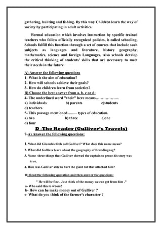 gathering, hunting and fishing. By this way Children learn the way of
society by participating in adult activities.
Formal education which involves instruction by specific trained
teachers who follow officially recognized policies, is called schooling,
Schools fulfill this function through a set of courses that include such
subjects as languages and literature, history geography,
mathematics, science and foreign Languages. Also schools develop
the critical thinking of students' skills that are necessary to meet
their needs in the future.
A) Answer the following questions
1- What is the aim of education?
2- How will schools achieve their goals?
3- How do children learn from societies?
B) Choose the best answer from a. b. c or d:
4- The underlined word "their" here means……………....
a) individuals b) parents c)students
d) teachers
5- This passage mentioned.......... types of education.
a) two b) three c)one
d) four
D -The Reader (Gulliver’s Travels)
7-A) Answer the following questions:
1. What did Glumdalclitch call Gulliver? What does this name mean?
2. What did Gulliver learn about the geography of Brobdingnag?
3. Name three things that Gulliver showed the captain to prove his story was
true.
4. How was Gulliver able to hurt the giant rat that attacked him?
B) Read the following quotation and then answer the questions:
" He will be fine . Just think of the money we can get from him ."
a- Who said this to whom?
b- How can he make money out of Gulliver ?
c- What do you think of the farmer's character ?
 