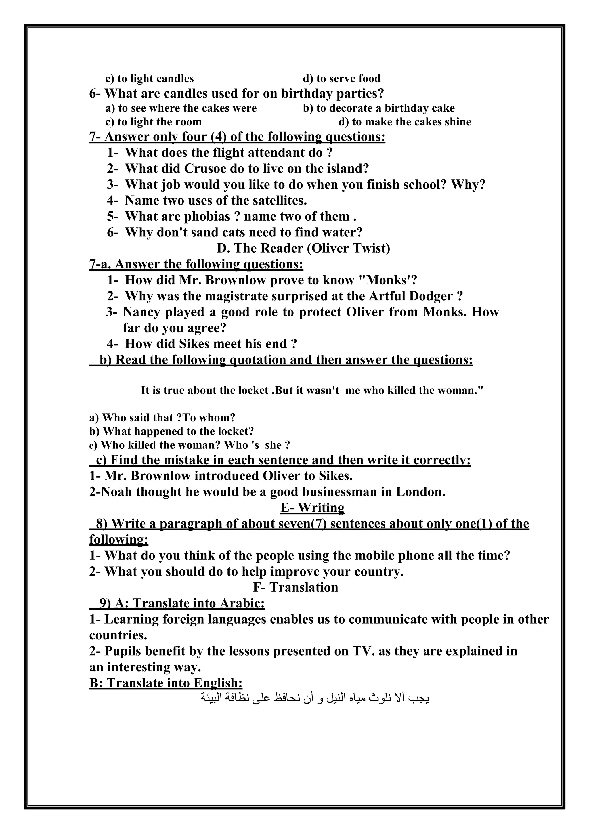 c) to light candles d) to serve food
6- What are candles used for on birthday parties?
a) to see where the cakes were b) to decorate a birthday cake
c) to light the room d) to make the cakes shine
7- Answer only four (4) of the following questions:
1- What does the flight attendant do ?
2- What did Crusoe do to live on the island?
3- What job would you like to do when you finish school? Why?
4- Name two uses of the satellites.
5- What are phobias ? name two of them .
6- Why don't sand cats need to find water?
D. The Reader (Oliver Twist)
7-a. Answer the following questions:
1- How did Mr. Brownlow prove to know "Monks'?
2- Why was the magistrate surprised at the Artful Dodger ?
3- Nancy played a good role to protect Oliver from Monks. How
far do you agree?
4- How did Sikes meet his end ?
b) Read the following quotation and then answer the questions:
It is true about the locket .But it wasn't me who killed the woman."
a) Who said that ?To whom?
b) What happened to the locket?
c) Who killed the woman? Who 's she ?
c) Find the mistake in each sentence and then write it correctly:
1- Mr. Brownlow introduced Oliver to Sikes.
2-Noah thought he would be a good businessman in London.
E- Writing
8) Write a paragraph of about seven(7) sentences about only one(1) of the
following:
1- What do you think of the people using the mobile phone all the time?
2- What you should do to help improve your country.
F- Translation
9) A: Translate into Arabic:
1- Learning foreign languages enables us to communicate with people in other
countries.
2- Pupils benefit by the lessons presented on TV. as they are explained in
an interesting way.
B: Translate into English:
‫البيئة‬ ‫نظافة‬ ‫على‬ ‫نحافظ‬ ‫أن‬ ‫و‬ ‫النيل‬ ‫مياه‬ ‫نلوث‬ ‫أال‬ ‫يجب‬
 
