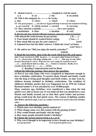 9- Ahmed went to …………………….. hospital to visit his uncle.
a- a b- an c- the d- no article
10- This is the company in ---------- he works.
a- that b- where c- which d- whose
11- The great project, ….. out all over Egypt,will help to increase the standard of living.
a- are carried b- which carried c- carried d- carrying
12- They selected a suitable ………………… for a new project.
a- destination b- floor c- location d- roof
4- Rewrite only four (4)of the following sentences, using the word(s) in brackets:
1-He missed the train because he got up late. ( If…….)
2- Your hands should be washed before eating. ( You…. )
3- How much did you pay for your camera ? (cost)
4- I phoned Sara but she didn’t answer, I think she wasn’t at home.
(can't have )
5- He said to me "Did you enjoy the match yesterday?"
(asked)
5- Read the text below, then write the word which best fits each space:
Jules Verne was born in 1828 . he grew….1…in a port called Nantes in France.
It…..2….always busy with ships coming and ……3…… . This may be why Julies
became interested in travel . When he was very young, he wanted to travel
…..4….. much that he hid on a ship …5..…..Nantes to America . Really, he is
considered the father of ………6……..fiction.
C. Reading Comprehension and Set Book
6-Read the following passage, then answer the questions:
At first it was only kings who were recognized as important enough to
have a birthday celebration. To protect them, friends and family would
visit the king to bring good thoughts and birth wishes. As time went by,
children became included in birthday celebrations. The tradition of
children's birthday parties that ever happened was in 1970 for Colonel
Harland Sander's. it was attended by over 35.000 people.
Many centuries ago, birthdays were considered a time when the bad
spirits were able to harm you. It was believed that you should have your
friends and family around you so that their good wishes and present-
giving would keep the bad spirits away. The custom of lighting candles
also had a spiritual origin. Later on, candles started to be used to decorate birthday
cakes.
A- Answer the following questions :
1- Which class were birthday parties limited to?
2- What change came over this custom with the passing of time?
3- Why would friends and family visit the king?
4- How many people attended Sander's birthday?
B- Choose the correct answer from a, b, c or d:
5- Why was it thought to be important to have friends on your birthday?
a) to get presents b) to keep bad spirits away
 