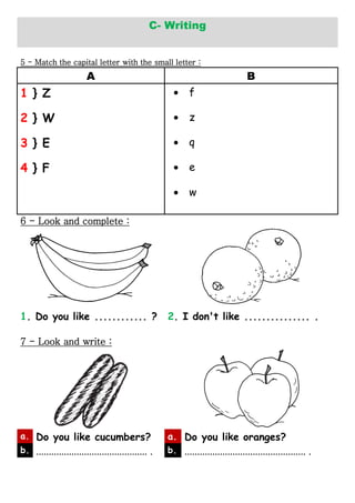 C- Writing
5 - Match the capital letter with the small letter :
A B
1 } Z f
2 } W z
3 } E q
4 } F e
w
6 - Look and complete :
1. Do you like ............ ? 2. I don't like ............... .
7 - Look and write :
a. Do you like cucumbers? a. Do you like oranges?
b. ............................................ . b. ................................................ .