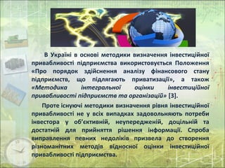 В Україні в основі методики визначення інвестиційної
привабливості підприємства використовується Положення
«Про порядок здійснення аналізу фінансового стану
підприємств, що підлягають приватизації», а також
«Методика інтегральної оцінки інвестиційної
привабливості підприємств та організацій» [3].
Проте існуючі методики визначення рівня інвестиційної
привабливості не у всіх випадках задовольняють потреби
інвестора у об’єктивній, неупередженій, доцільній та
достатній для прийняття рішення інформації. Спроба
виправлення певних недоліків призвела до створення
різноманітних методів відносної оцінки інвестиційної
привабливості підприємства.
 