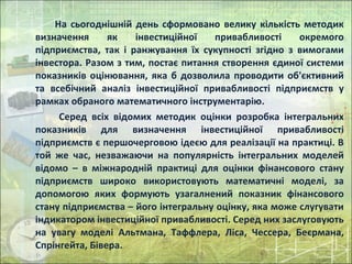 На сьогоднішній день сформовано велику кількість методик
визначення як інвестиційної привабливості окремого
підприємства, так і ранжування їх сукупності згідно з вимогами
інвестора. Разом з тим, постає питання створення єдиної системи
показників оцінювання, яка б дозволила проводити об'єктивний
та всебічний аналіз інвестиційної привабливості підприємств у
рамках обраного математичного інструментарію.
Серед всіх відомих методик оцінки розробка інтегральних
показників для визначення інвестиційної привабливості
підприємств є першочерговою ідеєю для реалізації на практиці. В
той же час, незважаючи на популярність інтегральних моделей
відомо – в міжнародній практиці для оцінки фінансового стану
підприємств широко використовують математичні моделі, за
допомогою яких формують узагалнений показник фінансового
стану підприємства – його інтегральну оцінку, яка може слугувати
індикатором інвестиційної привабливості. Серед них заслуговують
на увагу моделі Альтмана, Таффлера, Ліса, Чессера, Беєрмана,
Спрінгейта, Бівера.
 