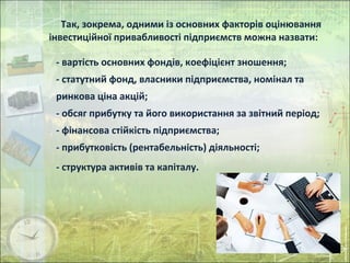 Так, зокрема, одними із основних факторів оцінювання
інвестиційної привабливості підприємств можна назвати:
- вартість основних фондів, коефіцієнт зношення;
- статутний фонд, власники підприємства, номінал та
ринкова ціна акцій;
- обсяг прибутку та його використання за звітний період;
- фінансова стійкість підприємства;
- прибутковість (рентабельність) діяльності;
- структура активів та капіталу.
 
