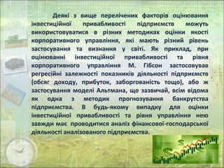 Деякі з вище перелічених факторів оцінювання
інвестиційної привабливості підприємств можуть
використовуватися в різних методиках оцінки якості
корпоративного управління, які мають різний рівень
застосування та визнання у світі. Як приклад, при
оцінюванні інвестиційної привабливості та рівня
корпоративного управління М. Гібсон застосовував
регресійні залежності показників діяльності підприємств
(обсяг доходу, прибуток, заборгованість тощо), або ж
застосування моделі Альтмана, що зазвичай, всім відома
як одна з методик прогнозування банкрутства
підприємства. В будь-якому випадку для оцінки
інвестиційної привабливості та рівня управління нею
завжди має проводитися аналіз фінансової-господарської
діяльності аналізованого підприємства.
 