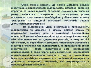 Отже, можна сказати, що кожна методика аналізу
інвестиційної привабливості підприємства потребує внесення
коректив та нових підходів. Зі зміною економічних умов на
ринку змінюється трактування та застосування різних
показників, тому виникає необхідність у більш конкретному
трактуванні та методиці визначенні показників аналізу
діяльності підприємства [5].
На сьогоднішній день інвестиційна привабливість
підприємства та держави в цілому відіграє вагому та
надзвичайно важливу роль в активізації інвестиційних
процесів. В умовах обмеженості ресурсів та гострої конкуренції
між підприємствами за одержання ресурсів, у тому числі і
фінансових, на перший план виходить питання про створення у
інвесторів уявлення про підприємство, як привабливий об'єкт
інвестування – тобто, формування його інвестиційної
привабливості. В свою чергу, роль визначення інвестиційної
привабливості підприємств полягає в тому, що потенційних
інвесторів необхідно переконати в доцільності вкладень за
допомогою конкретних показників, які розраховуються в
процесі здійснення її оцінки.
 