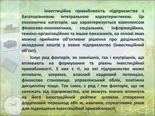 Інвестиційна привабливість підприємства є
багаторівневою інтегральною характеристикою. Це
економічна категорія, що характеризується комплексом
фінансово-економічних, соціальних, інформаційних,
техніко-організаційних та інших показників, на основі яких
можна прийняти об’єктивне рішення про доцільність
вкладання коштів у певне підприємство (інвестиційний
об’єкт).
Існує ряд факторів, як зовнішніх, так і внутрішніх, що
впливають на формування та рівень інвестиційної
привабливості. З них є ті, на які підприємство може
впливати, зокрема, власний кадровий потенціал,
фінансове становище, управлінський облік, платіжна
дисципліну тощо. Так само, є ряд і тих факторів, що не
залежать від підприємства, але можуть значно вплинути
на його інвестиційний рейтинг шляхом створення
додаткових перешкод або ж, навпаки, сприятливих умов
для підвищення інвестиційної привабливості.
 