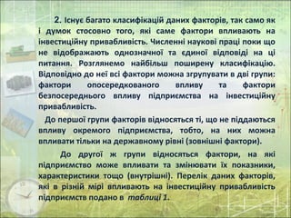 2. Існує багато класифікацій даних факторів, так само як
і думок стосовно того, які саме фактори впливають на
інвестиційну привабливість. Численні наукові праці поки що
не відображають однозначної та єдиної відповіді на ці
питання. Розглянемо найбільш поширену класифікацію.
Відповідно до неї всі фактори можна згрупувати в дві групи:
фактори опосередкованого впливу та фактори
безпосереднього впливу підприємства на інвестиційну
привабливість.
До першої групи факторів відносяться ті, що не піддаються
впливу окремого підприємства, тобто, на них можна
впливати тільки на державному рівні (зовнішні фактори).
До другої ж групи відносяться фактори, на які
підприємство може впливати та змінювати їх показники,
характеристики тощо (внутрішні). Перелік даних факторів,
які в різній мірі впливають на інвестиційну привабливість
підприємств подано в таблиці 1.
 