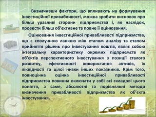 Визначивши фактори, що впливають на формування
інвестиційної привабливості, можна зробити висновок про
більш уразливі сторони підприємства і, як наслідок,
провести більш об’єктивне та повне її оцінювання.
Оцінювання інвестиційної привабливості підприємства,
що є сполучною ланкою між етапом аналізу та етапом
прийняття рішень про інвестування коштів, являє собою
інтегральну характеристику окремих підприємств як
об’єктів перспективного інвестування з позиції сталого
розвитку, ефективності використання активів, їх
ліквідності та цілої низки інших показників. Крім того,
повноцінна оцінка інвестиційної привабливості
підприємства повинна включати у собі всі складові цього
поняття, а саме, абсолютні та порівняльні методи
визначення привабливості підприємства як об’єкта
інвестування.
 