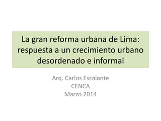 La gran reforma urbana de Lima:
respuesta a un crecimiento urbano
desordenado e informal
Arq. Carlos Escalante
CENCA
Marzo 2014
 