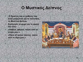 10
Ο Μυστικός Δείπνος
• Ο Χριστός και οι μαθητές του
είναι μαζεμένοι για το τελευταίο,
το Μυστικό Δείπνο.
• Ευλόγησε το ψωμί και το κρασί
και είπε:
• «Λάβετε, φάγετε, τούτο εστί το
σώμα μου.»
• «Πίετε εξ΄αυτού πάντες, τούτο
εστί το αίμα μου.»
•
•
 