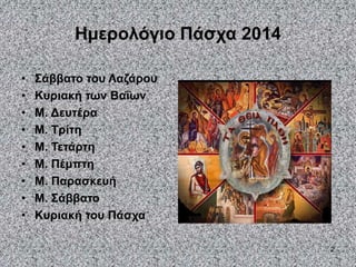 2
Ημερολόγιο Πάσχα 2014
• Σάββατο του Λαζάρου
• Κυριακή των Βαΐων
• Μ. Δευτέρα
• Μ. Τρίτη
• Μ. Τετάρτη
• Μ. Πέμπτη
• Μ. Παρασκευή
• Μ. Σάββατο
• Κυριακή του Πάσχα
 