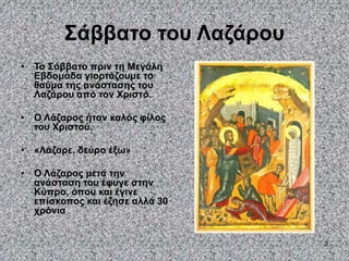 3
Σάββατο του Λαζάρου
• Το Σάββατο πριν τη Μεγάλη
Εβδομάδα γιορτάζουμε το
θαύμα της ανάστασης του
Λαζάρου από τον Χριστό.
• Ο Λάζαρος ήταν καλός φίλος
του Χριστού.
• «Λάζαρε, δεύρο έξω»
• Ο Λάζαρος μετά την
ανάσταση του έφυγε στην
Κύπρο, όπου και έγινε
επίσκοπος και έζησε αλλά 30
χρόνια
 