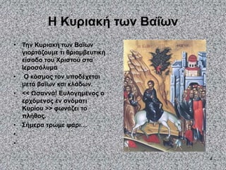4
Η Κυριακή των Βαΐων
• Την Κυριακή των Βαΐων
γιορτάζουμε τι θριαμβευτική
είσοδο του Χριστού στα
Ιεροσόλυμα
• Ο κόσμος τον υποδέχεται
μετά βαΐων και κλάδων.
• << Ωσαννά! Ευλογημένος ο
ερχόμενος εν ονόματι
Κυρίου >> φωνάζει το
πλήθος.
• Σήμερα τρώμε ψάρι…
•
•
 