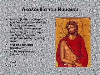 5
Ακολουθία του Νυμφίου
• Από το βράδυ της Κυριακής
των βαΐων έως την Μεγάλη
Τετάρτη ψάλλεται η
ακολουθία του Νυμφίου.
• Δύο υπέροχοι ύμνοι της
Εκκλησίας μας που
ψάλλονται αυτές τις μέρες
είναι:
• <<Ιδού ο Νυμφίος
έρχετε…>>
• << Το νυμφώνα σου
βλέπω…>>
•
• « …»
• « …»
 