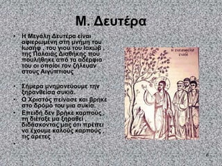 6
Μ. Δευτέρα
• Η Μεγάλη Δευτέρα είναι
αφιερωμένη στη μνήμη του
Ιωσήφ , του γιου του Ιακώβ ,
της Παλαιάς Διαθήκης που
πουλήθηκε από τα αδέρφια
του οι οποίοι τον ζήλευαν
στους Αιγύπτιους
• Σήμερα μνημονεύουμε την
ξηρανθείσα συκιά.
• Ο Χριστός πείνασε και βρήκε
στο δρόμο του μια συκία.
• Επειδή δεν βρήκε καρπούς ,
τη διέταξε μα ξηραθεί ,
διδάσκοντας μας ότι πρέπει
να έχουμε καλούς καρπούς ,
τις αρετες
•
 
