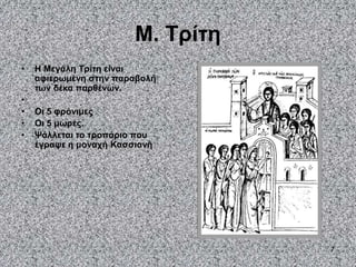 7
Μ. Τρίτη
• Η Μεγάλη Τρίτη είναι
αφιερωμένη στην παραβολή
των δέκα παρθένων.
•
• Οι 5 φρόνιμες
• Οι 5 μωρές.
• Ψάλλεται το τροπάριο που
έγραψε η μοναχή Κασσιανή
 