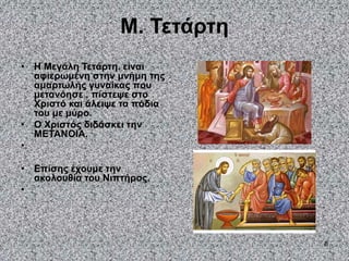8
Μ. Τετάρτη
• Η Μεγάλη Τετάρτη. είναι
αφιερωμένη στην μνήμη της
αμαρτωλής γυναίκας που
μετανόησε , πίστεψε στο
Χριστό και άλειψε τα πόδια
του με μύρο.
• Ο Χριστός διδάσκει την
ΜΕΤΑΝΟΙΑ.
•
• Επίσης έχουμε την
ακολουθία του Νιπτήρος.
•
 