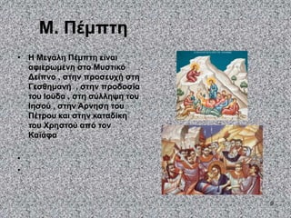 9
Μ. Πέμπτη
• Η Μεγάλη Πέμπτη είναι
αφιερωμένη στο Μυστικό
Δείπνο , στην προσευχή στη
Γεσθημανή , στην προδοσία
του Ιούδα , στη σύλληψη του
Ιησού , στην Άρνηση του
Πέτρου και στην καταδίκη
του Χρηστού από τον
Καϊάφα
•
•
 