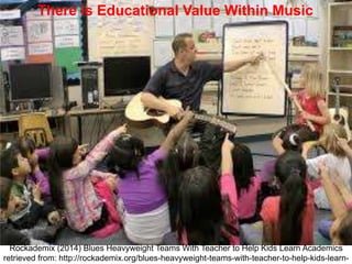 There is Educational Value Within MusicThere is Educational Value Within Music
Rockademix (2014) Blues Heavyweight Teams With Teacher to Help Kids Learn Academics
retrieved from: http://rockademix.org/blues-heavyweight-teams-with-teacher-to-help-kids-learn-
 