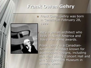  Frank Owen Gehry was born
in Canada on February 28,
1929.
 He’s a jewish architect who
lives in North America and
have won some awards.
Frank Owen Gehry
Frank Gehry is a Canadian-
American architect known for
postmodern designs, including
the Walt Disney Concert Hall and
the Guggenheim Museum in
Bilbao, Spain.
 