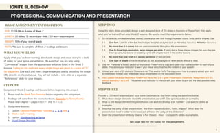 STEP TWO
Using the blank slides provided, design a well-designed deck of 20 slides in Keynote or PowerPoint that apply
what you’ve learned from your Week 2 lessons. Be sure to meet the requirements below.
1. Do not select a premade template; instead, create your own look through repeated colors, fonts, and/or shapes. Use:
1.1. One font. Look for a font that has multiple “weights” or styles such as Helvetica: Helvetica Helvetica Helvetica
1.2. No more than 2-3 colors that are used consistently throughout the presentation.
1.3. One to three high-resolution, large images per slide. If using two or three images images, be sure they are
lined up using the tutorial on creating a grid with shapes found in ths week’s lessons.
1.4. No more than one brief (5-8 words) sentence of text per slide.
1.5. One type of shape (circle or rectangle) to use as a background when text is difﬁcult to read.
2. Use the “Presenter’s Notes” section of Keynote or PowerPoint to copy and paste your outline content to each of your
slides. This allows your instructor to see if your visual story matches the content of your speech.
3. Upload your deck of 20 slides to Slideshare.net. This week’s GoTo Training covers how to properly upload your work
to Slideshare. Embed your Slideshare visual presentation on the discussion forum.
4. Also, upload the actual Keynote or PowerPoint ﬁle to the “2.4.1 Ignite Presentation Slideshow” Assignment on FSO
without exporting it as a pdf. This allows your instructor to interact with your slides to give you the best possible video
feedback.
STEP THREE
Provide a 250-word response post to a fellow classmate on the forum using the questions below:
1. What three design elements does the presentation use well? Cite specific slides as examples.
2. What is one design element the presentation can work to develop a bit further? Cite specific slides as
examples.
3. Describe the unity of the presentation. Are there repeated colors, fonts, shapes? What does the
presentation need in order to increase and enhance the unity of the slideshow?
4. Does the presentation embody Duarte’s five theses? How? Cite specific slides as examples.
See page two for the rubric for this assignment.
WHAT YOU WILL DO
Apply what you’ve been learning about slide design and visual story to a deck
of slides for your Ignite presentation. Be sure that you are only using
“Commerical” images from the appropriate websites listed in the Week 2
lessons. Failing to cite each and every single image will result in a score of “0”
for plagiarism. Cite each and every single image you use by providing the image
URL directly on the slideshow. You will not include a title slide or a separate
“References” slide for your images.
STEP ONE
Complete all Week 2 readings and lessons before beginning this project.
1. Please read the Week Two Overview before beginning this assignment.
2. Readings will come from the course textbook, Resonate by Nancy Duarte.
Please read Chapter 5 pages 100-111 and 117-122.
3. Study these lessons:
1. Lesson: Keynote/PowerPoint Tutorials 1, 2, 3, 4, and 5
2. Week 2 GoTo Training
3. Lesson: Storyboarding an Ignite
4. Visual Design Checklist
PROFESSIONAL COMMUNICATION AND PRESENTATION
IGNITE SLIDESHOW
BASIC ASSIGNMENT INFORMATION
DUE: 11:59 PM on Sunday of Week 2
LENGTH: 20 slides, 15 seconds per slide; 250-word response post
WEIGHT: 15% of your overall grade
NOTE: *Be sure to complete all Week 2 readings and lessons
1
 