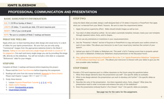 STEP TWO
Using the blank slides provided, design a well-designed deck of 20 slides in Keynote or PowerPoint that apply
what you’ve learned from your Week 2 lessons. Be sure to meet the requirements below.
1. Apply the picture superiority effect. Slides should include images as well as text.
2. Your deck of slides should be unified. Do not select a premade template; instead, create your own template
through repeated colors, fonts, and/or shapes.
3. Do not use any animations or transitions in your visual presentation.
4. Use the “Presenter’s Notes” section of Keynote or PowerPoint to copy and paste your outline content to
each of your slides. This allows your instructor to see if your visual story matches the content of your
speech.
5. Upload your deck of 20 slides to Slideshare.net. This week’s GoTo Training covers how to properly upload
your work to Slideshare. Embed your Slideshare visual presentation on the discussion forum.
6. Also, upload the actual Keynote or PowerPoint file to the “2.4.1 Ignite Presentation Slideshow” Assignment
on FSO without exporting it as a pdf. This allows your instructor to interact with your slides to give you the
best possible video feedback.
STEP THREE
Provide a 250-word response post to a fellow classmate on the forum using the questions below:
1. What three design elements does the presentation use well? Cite specific slides as examples.
2. What is one design element the presentation can work to develop a bit further? Cite specific slides as
examples.
3. Describe the unity of the presentation. Are there repeated colors, fonts, shapes? What does the
presentation need in order to increase and enhance the unity of the slideshow?
4. Does the presentation embody Duarte’s five theses? How? Cite specific slides as examples.
See page two for the rubric for this assignment.
WHAT YOU WILL DO
Apply what you’ve been learning about slide design and visual story to a deck
of slides for your Ignite presentation. Be sure that you are only using
“Commerical” images from the appropriate websites listed in the Week 2
lessons. Failing to cite each and every single image will result in a score of “0”
for plagiarism. Cite each and every single image you use by providing the image
URL directly on the slideshow. You will not include a title slide or a separate
“References” slide for your images.
STEP ONE
Complete all Week 2 readings and lessons before beginning this project.
1. Please read the Week Two Overview before beginning this assignment.
2. Readings will come from the course textbook, Resonate by Nancy Duarte.
Please read Chapter 5 pages 100-111 and 117-122.
3. Study these lessons:
1. Lesson: Keynote/PowerPoint Tutorials 1, 2, 3, 4, and 5
2. Week 2 GoTo Training
3. Lesson: Storyboarding an Ignite
4. Visual Design Checklist
PROFESSIONAL COMMUNICATION AND PRESENTATION
IGNITE SLIDESHOW
BASIC ASSIGNMENT INFORMATION
DUE: 11:59 PM on Sunday of Week 2
LENGTH: 20 slides, 15 seconds per slide; 250-word response post
WEIGHT: 10% of your overall grade
NOTE: *Be sure to complete all Week 2 readings and lessons
1
 