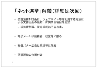 12"
•  公選法第142条に、ウェブサイト等を利用する方法に
よる文書図画の頒布、に関する項目を追加
–  成年規制等、従来規制はそのまま。
•  電子メールは候補者、政党等に限る
•  有償バナー広告は政党等に限る
•  落選運動の位置付け
 
