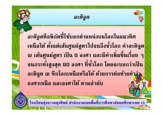 ละติจูด
ละติจูดคือพิกัดทีใช้บอกตําแหน่งบนโลกในแนวทิศ
เหนือใต้ ตังแต่เส้นศูนย์สูตรไปจนถึงขัวโลก ค่าละติจูด
ณ เส้นศูนย์สูตร เป็ น 0 องศา และมีค่าเพิมขึนเรือย ๆ
1313โรงเรียนทุ่งยาวผดุงศิษย์ สํานักงานเขตพืนทีการศึกษามัธยมศึกษาโรงเรียนทุ่งยาวผดุงศิษย์ สํานักงานเขตพืนทีการศึกษามัธยมศึกษาเขตเขต 1313
ณ เส้นศูนย์สูตร เป็ น 0 องศา และมีค่าเพิมขึนเรือย ๆ
จนกระทังสูงสุด 90 องศา ทีขัวโลก โดยจะบอกว่าเป็ น
ละติจูด ณ ซีกโลกเหนือหรือใต้ ด้วยการต่อท้ายคําว่า
องศาเหนือ และองศาใต้ ตามลําดับ
 