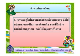 คําถามในบทเรียน
6. เพราะเหตุใดในช่วงหัวคําของเดือนเมษายน จึงใช้
กลุ่มดาวจระเข้ในการหาทิศเหนือ ขณะทีในช่วง
หัวคําเดือนตุลาคม กลับใช้กลุ่มดาวค้างคาว
1313โรงเรียนทุ่งยาวผดุงศิษย์ สํานักงานเขตพืนทีการศึกษามัธยมศึกษาโรงเรียนทุ่งยาวผดุงศิษย์ สํานักงานเขตพืนทีการศึกษามัธยมศึกษาเขตเขต 1313
หัวคําเดือนตุลาคม กลับใช้กลุ่มดาวค้างคาว
 