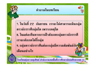 คําถามในบทเรียน
7. ในวันที 22 กันยายน เราจะไม่สามารถเห็นกลุ่ม
ดาวจักรราศีกลุ่มใด เพราะเหตุใด
8. ในแต่ละคืนหากเราเฝ้ าสังเกตกลุ่มดาวจักรราศี
1313โรงเรียนทุ่งยาวผดุงศิษย์ สํานักงานเขตพืนทีการศึกษามัธยมศึกษาโรงเรียนทุ่งยาวผดุงศิษย์ สํานักงานเขตพืนทีการศึกษามัธยมศึกษาเขตเขต 1313
8. ในแต่ละคืนหากเราเฝ้ าสังเกตกลุ่มดาวจักรราศี
เราจะสังเกตได้กีกลุ่ม
9. กลุ่มดาวจักรราศีแต่ละกลุ่มมีความสัมพันธ์กับชือ
เดือนอย่างไร
 