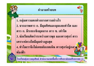 คําถามท้ายบท
1. กลุ่มดาวแตกต่างจากดาวอย่างไร
2. จากภาพดาว ก. มีมุมทิศและมุมเงยเท่าใด และ
ดาว ก. มีระยะเชิงมุมจาก ดาว ข. เท่าใด
1313โรงเรียนทุ่งยาวผดุงศิษย์ สํานักงานเขตพืนทีการศึกษามัธยมศึกษาโรงเรียนทุ่งยาวผดุงศิษย์ สํานักงานเขตพืนทีการศึกษามัธยมศึกษาเขตเขต 1313
ดาว ก. มีระยะเชิงมุมจาก ดาว ข. เท่าใด
3. นักเรียนคิดว่าระหว่างดาวพุธ และดาวศุกร์ ดาว
เคราะห์ดวงใดมีมุมห่างสูงสุด
4. ทําไมเราจึงไม่เคยสังเกตเห็น ดาวศุกร์อยู่กลาง
ท้องฟ้ า
 