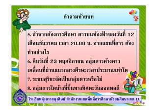 คําถามท้ายบท
5. ถ้าหากต้องการศึกษา ดาวบนท้องฟ้ าของวันที 12
เดือนธันวาคม เวลา 20.00 น. จากแผนทีดาว ต้อง
ทําอย่างไร
1313โรงเรียนทุ่งยาวผดุงศิษย์ สํานักงานเขตพืนทีการศึกษามัธยมศึกษาโรงเรียนทุ่งยาวผดุงศิษย์ สํานักงานเขตพืนทีการศึกษามัธยมศึกษาเขตเขต 1313
ทําอย่างไร
6. คืนวันที 23 พฤศจิกายน กลุ่มดาวค้างคาว
เคลือนทีผ่านแนวกลางศีรษะเวลาประมาณเท่าใด
7. ระบบสุริยะจัดเป็ นกลุ่มดาวหรือไม่
8. กลุ่มดาวใดบ้างทีขึนทางทิศตะวันออกพอดี
 