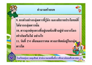คําถามท้ายบท
9. ยกตัวอย่างกลุ่มดาวทีรู้จัก และอธิบายประโยชน์ที
ได้จากกลุ่มดาวนัน
10. ดาวฤกษ์ทุกดวงทีอยู่บนท้องฟ้ าอยู่ห่างจากโลก
1313โรงเรียนทุ่งยาวผดุงศิษย์ สํานักงานเขตพืนทีการศึกษามัธยมศึกษาโรงเรียนทุ่งยาวผดุงศิษย์ สํานักงานเขตพืนทีการศึกษามัธยมศึกษาเขตเขต 1313
10. ดาวฤกษ์ทุกดวงทีอยู่บนท้องฟ้ าอยู่ห่างจากโลก
เท่ากันหรือไม่ อย่างไร
11. วันที 24 เดือนมกราคม ดวงอาทิตย์อยู่ในกลุ่ม
ดาวใด
 