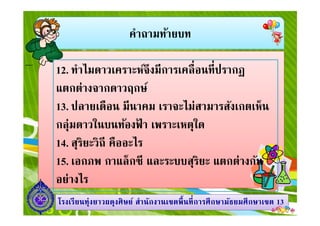 คําถามท้ายบท
12. ทําไมดาวเคราะห์จึงมีการเคลือนทีปรากฏ
แตกต่างจากดาวฤกษ์
13. ปลายเดือน มีนาคม เราจะไม่สามารสังเกตเห็น
1313โรงเรียนทุ่งยาวผดุงศิษย์ สํานักงานเขตพืนทีการศึกษามัธยมศึกษาโรงเรียนทุ่งยาวผดุงศิษย์ สํานักงานเขตพืนทีการศึกษามัธยมศึกษาเขตเขต 1313
13. ปลายเดือน มีนาคม เราจะไม่สามารสังเกตเห็น
กลุ่มดาวในบนท้องฟ้ า เพราะเหตุใด
14. สุริยะวิถี คืออะไร
15. เอกภพ กาแล็กซี และระบบสุริยะ แตกต่างกัน
อย่างไร
 