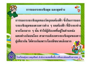 การบอกระยะเชิงมุม และมุมห่าง
การบอกระยะเชิงมุมของวัตถุบนท้องฟ้ า ซึงในการบอก
ระยะเชิงมุมของดวงดาวต่าง ๆ บนท้องฟ้ า ทีมีระยะห่าง
จากโลกมาก ๆ นัน ทําให้ผู้สังเกตทีอยู่ในตําแหน่ง
1313โรงเรียนทุ่งยาวผดุงศิษย์ สํานักงานเขตพืนทีการศึกษามัธยมศึกษาโรงเรียนทุ่งยาวผดุงศิษย์ สํานักงานเขตพืนทีการศึกษามัธยมศึกษาเขตเขต 1313
จากโลกมาก ๆ นัน ทําให้ผู้สังเกตทีอยู่ในตําแหน่ง
แตกต่างกันบนโลก สามารถสังเกตระยะเชิงมุมของดาว
คู่เดียวกัน ได้ตรงกันเพราะโลกมีขนาดเล็กมาก
 