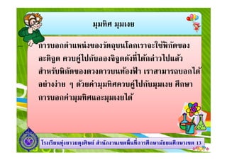 มุมทิศ มุมเงย
การบอกตําแหน่งของวัตถุบนโลกเราจะใช้พิกัดของ
ละติจูด ควบคู่ไปกับลองจิจูดดังทีได้กล่าวไปแล้ว
สําหรับพิกัดของดวงดาวบนท้องฟ้ า เราสามารถบอกได้
อย่างง่าย ๆ ด้วยค่ามุมทิศควบคู่ไปกับมุมเงย ศึกษา
1313โรงเรียนทุ่งยาวผดุงศิษย์ สํานักงานเขตพืนทีการศึกษามัธยมศึกษาโรงเรียนทุ่งยาวผดุงศิษย์ สํานักงานเขตพืนทีการศึกษามัธยมศึกษาเขตเขต 1313
อย่างง่าย ๆ ด้วยค่ามุมทิศควบคู่ไปกับมุมเงย ศึกษา
การบอกค่ามุมทิศและมุมเงยได้
 