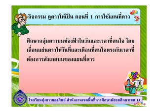 กิจกรรม ดูดาวให้เป็ น ตอนที 1 การใช้แผนทีดาว
ศึกษากลุ่มดาวบนท้องฟ้ าในวันและเวลาทีสนใจ โดย
เลือนแผ่นดาวให้วันทีและเดือนทีสนใจตรงกับเวลาที
ต้องการสังเกตบนซองแผนทีดาว
1313โรงเรียนทุ่งยาวผดุงศิษย์ สํานักงานเขตพืนทีการศึกษามัธยมศึกษาโรงเรียนทุ่งยาวผดุงศิษย์ สํานักงานเขตพืนทีการศึกษามัธยมศึกษาเขตเขต 1313
ต้องการสังเกตบนซองแผนทีดาว
 